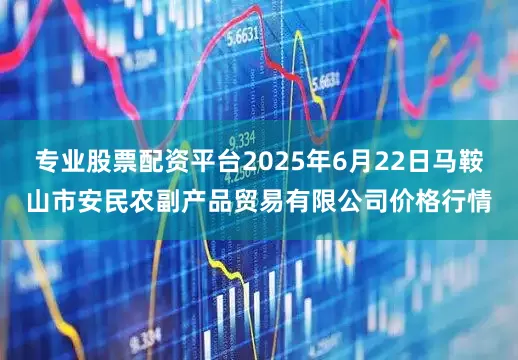 专业股票配资平台2025年6月22日马鞍山市安民农副产品贸易有限公司价格行情