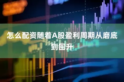 怎么配资随着A股盈利周期从磨底到回升