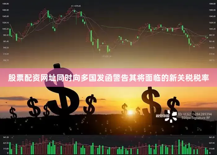 股票配资网址同时向多国发函警告其将面临的新关税税率