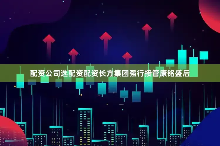 配资公司选配资配资长方集团强行接管康铭盛后