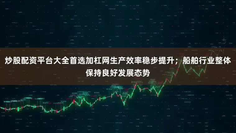 炒股配资平台大全首选加杠网生产效率稳步提升；船舶行业整体保持良好发展态势