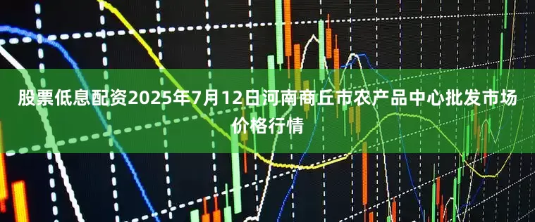 股票低息配资2025年7月12日河南商丘市农产品中心批发市场价格行情