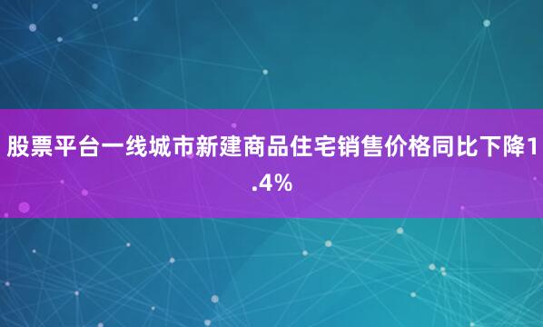 股票平台一线城市新建商品住宅销售价格同比下降1.4%
