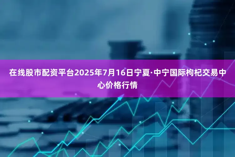 在线股市配资平台2025年7月16日宁夏·中宁国际枸杞交易中心价格行情