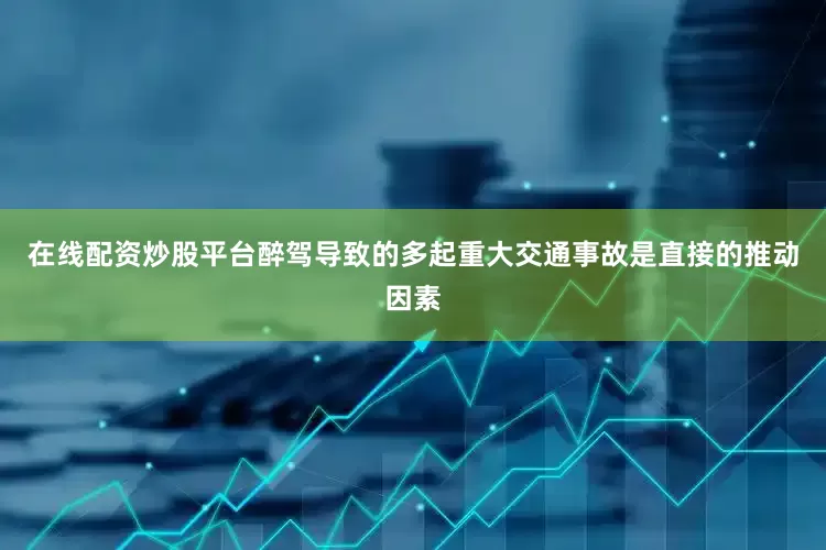 在线配资炒股平台醉驾导致的多起重大交通事故是直接的推动因素