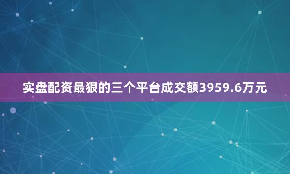 实盘配资最狠的三个平台成交额3959.6万元