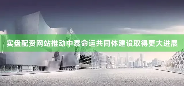 实盘配资网站推动中泰命运共同体建设取得更大进展